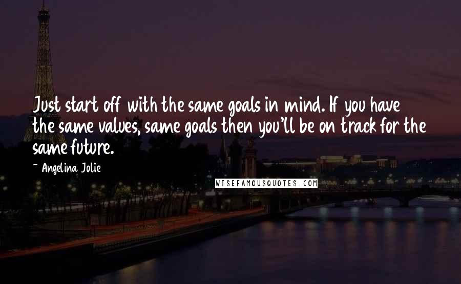 Angelina Jolie Quotes: Just start off with the same goals in mind. If you have the same values, same goals then you'll be on track for the same future.