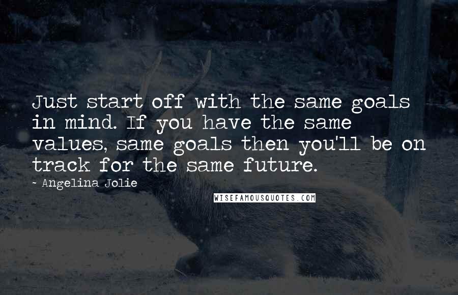 Angelina Jolie Quotes: Just start off with the same goals in mind. If you have the same values, same goals then you'll be on track for the same future.