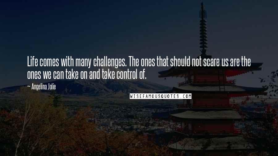 Angelina Jolie Quotes: Life comes with many challenges. The ones that should not scare us are the ones we can take on and take control of.