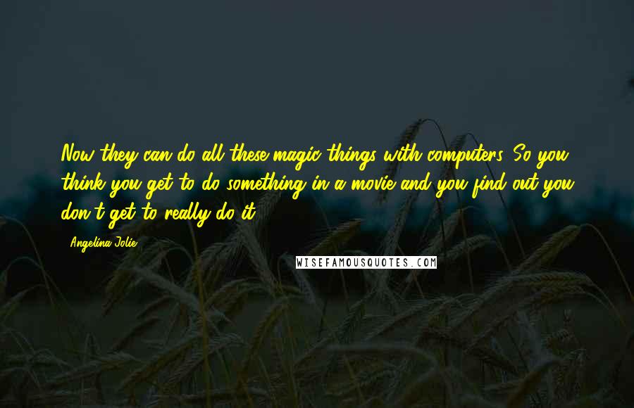 Angelina Jolie Quotes: Now they can do all these magic things with computers. So you think you get to do something in a movie and you find out you don't get to really do it.