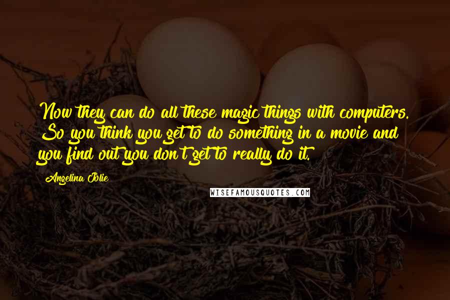 Angelina Jolie Quotes: Now they can do all these magic things with computers. So you think you get to do something in a movie and you find out you don't get to really do it.