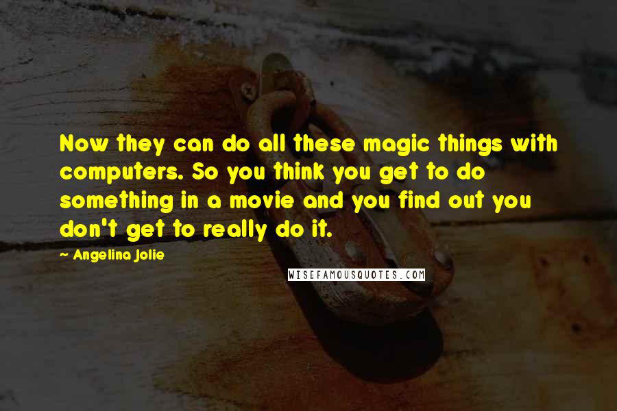 Angelina Jolie Quotes: Now they can do all these magic things with computers. So you think you get to do something in a movie and you find out you don't get to really do it.
