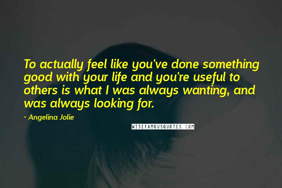 Angelina Jolie Quotes: To actually feel like you've done something good with your life and you're useful to others is what I was always wanting, and was always looking for.