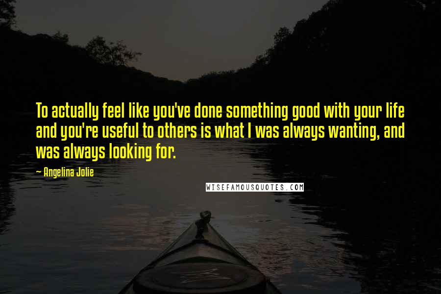 Angelina Jolie Quotes: To actually feel like you've done something good with your life and you're useful to others is what I was always wanting, and was always looking for.