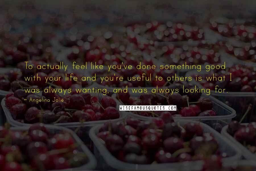 Angelina Jolie Quotes: To actually feel like you've done something good with your life and you're useful to others is what I was always wanting, and was always looking for.