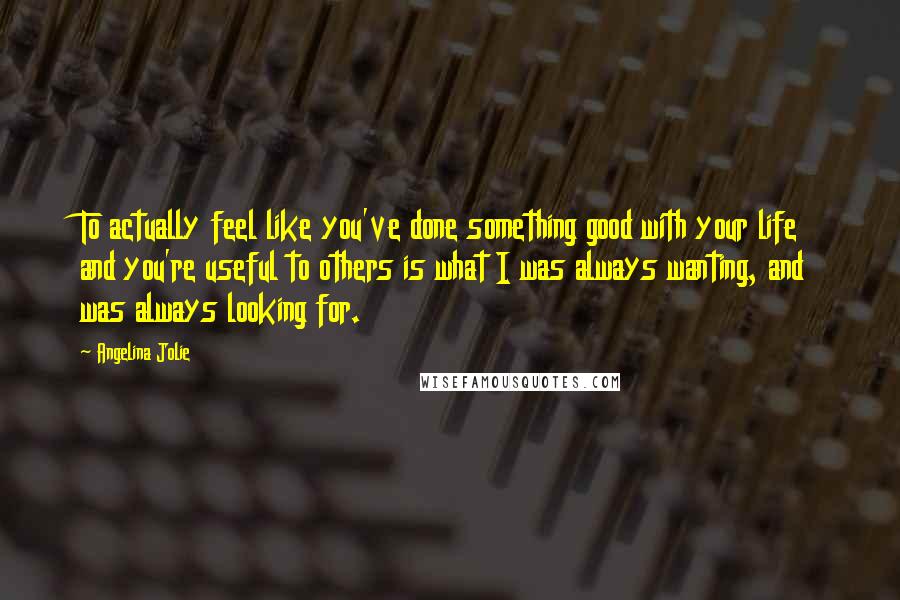 Angelina Jolie Quotes: To actually feel like you've done something good with your life and you're useful to others is what I was always wanting, and was always looking for.