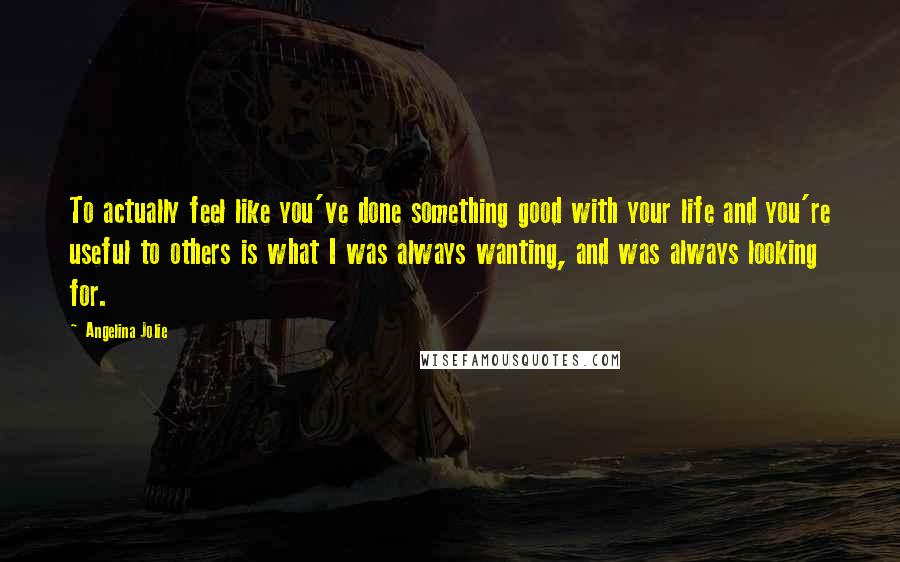 Angelina Jolie Quotes: To actually feel like you've done something good with your life and you're useful to others is what I was always wanting, and was always looking for.