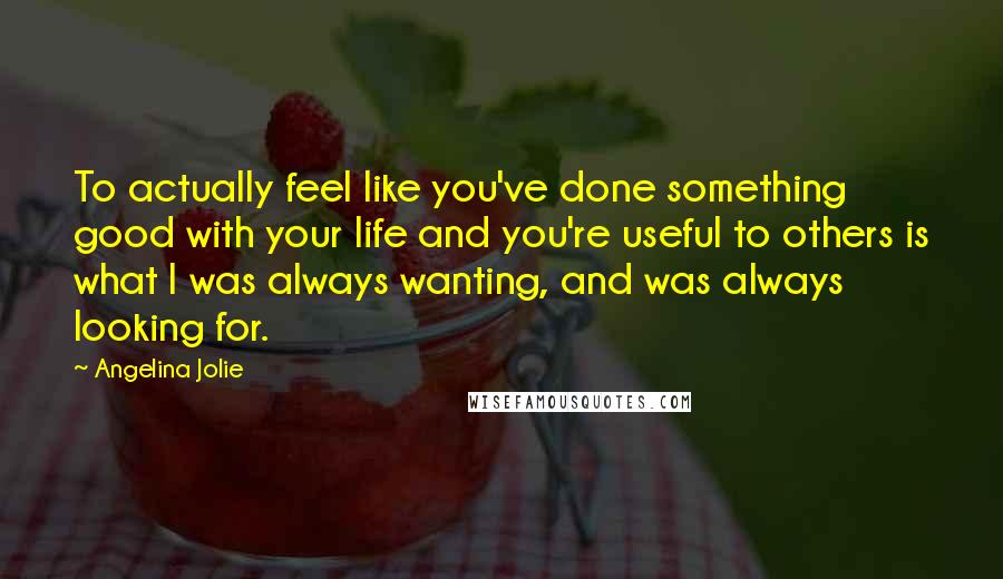 Angelina Jolie Quotes: To actually feel like you've done something good with your life and you're useful to others is what I was always wanting, and was always looking for.
