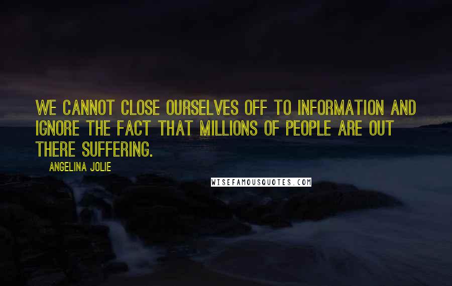 Angelina Jolie Quotes: We cannot close ourselves off to information and ignore the fact that millions of people are out there suffering.