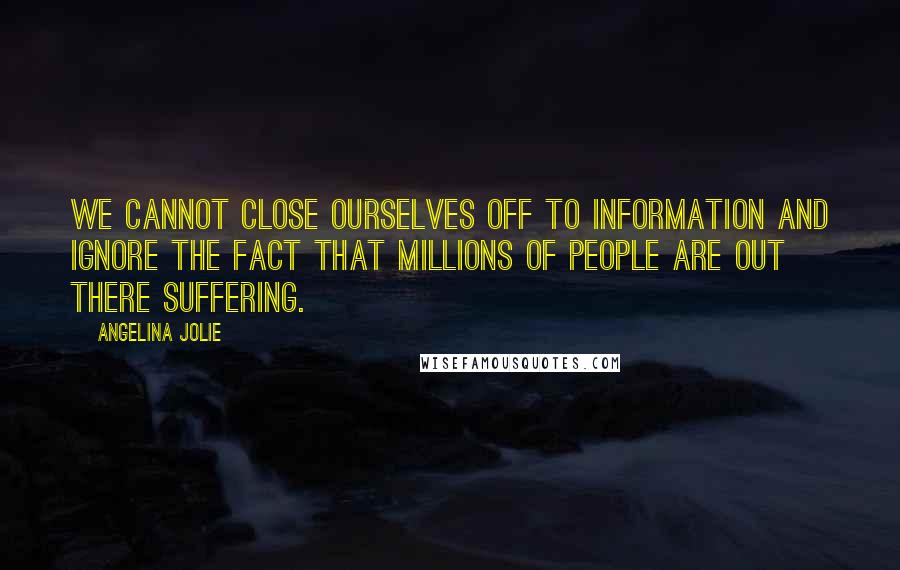 Angelina Jolie Quotes: We cannot close ourselves off to information and ignore the fact that millions of people are out there suffering.