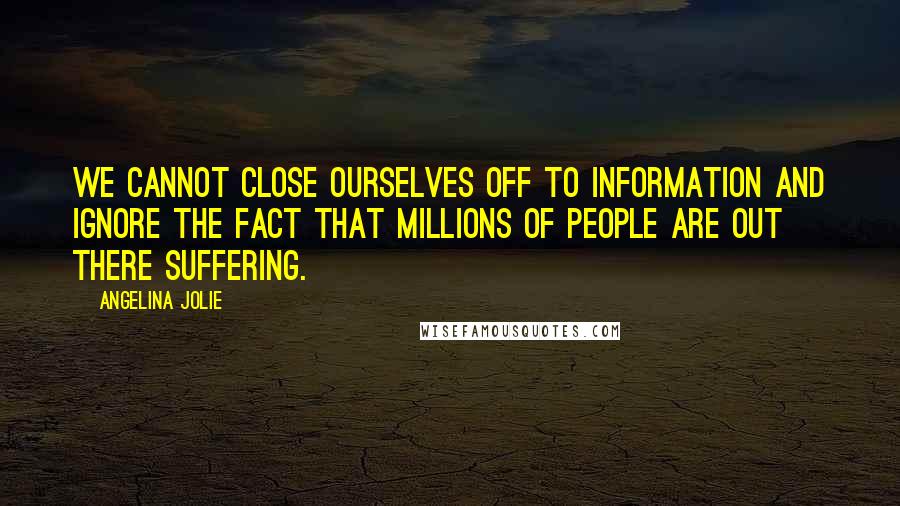 Angelina Jolie Quotes: We cannot close ourselves off to information and ignore the fact that millions of people are out there suffering.