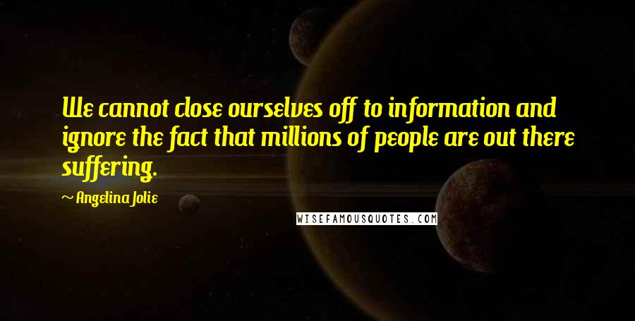 Angelina Jolie Quotes: We cannot close ourselves off to information and ignore the fact that millions of people are out there suffering.