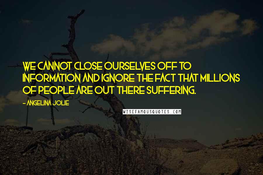 Angelina Jolie Quotes: We cannot close ourselves off to information and ignore the fact that millions of people are out there suffering.