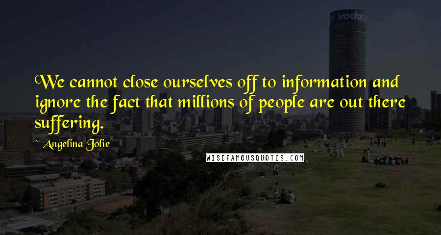 Angelina Jolie Quotes: We cannot close ourselves off to information and ignore the fact that millions of people are out there suffering.