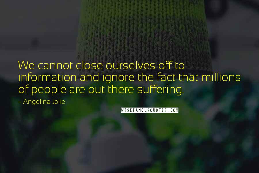 Angelina Jolie Quotes: We cannot close ourselves off to information and ignore the fact that millions of people are out there suffering.