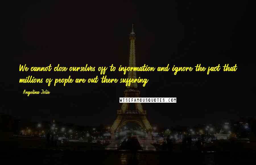 Angelina Jolie Quotes: We cannot close ourselves off to information and ignore the fact that millions of people are out there suffering.