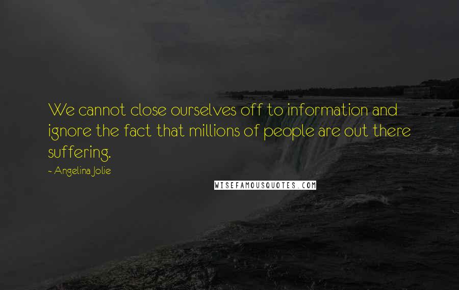 Angelina Jolie Quotes: We cannot close ourselves off to information and ignore the fact that millions of people are out there suffering.