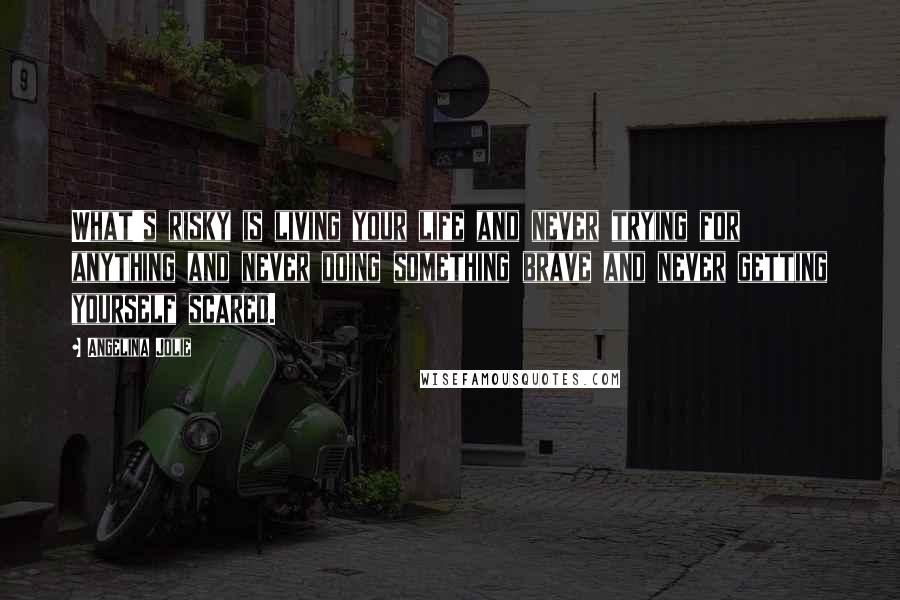 Angelina Jolie Quotes: What's risky is living your life and never trying for anything and never doing something brave and never getting yourself scared.