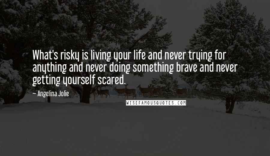 Angelina Jolie Quotes: What's risky is living your life and never trying for anything and never doing something brave and never getting yourself scared.