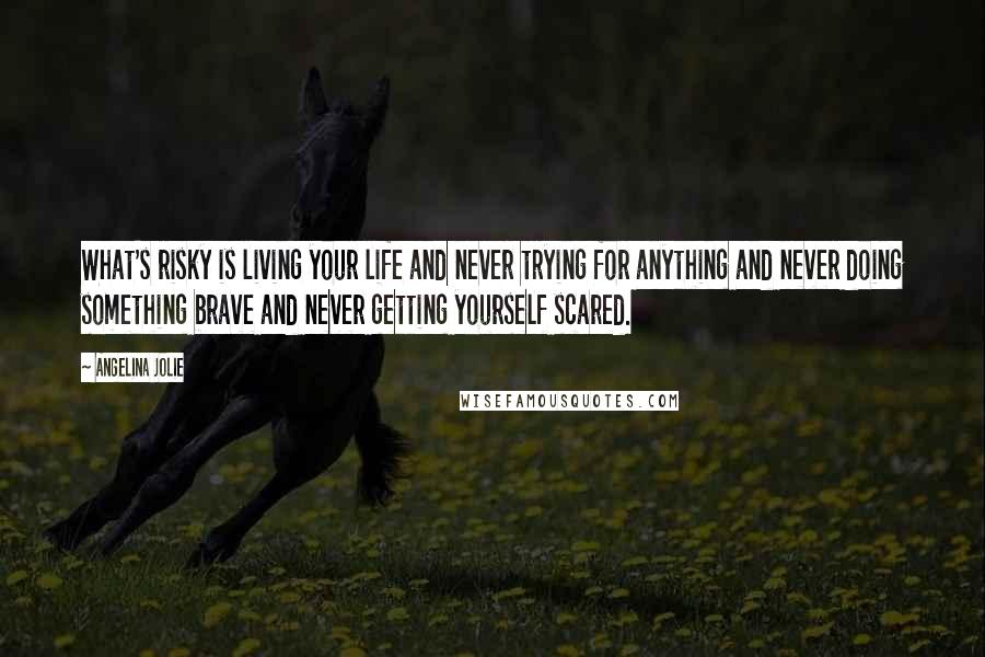 Angelina Jolie Quotes: What's risky is living your life and never trying for anything and never doing something brave and never getting yourself scared.