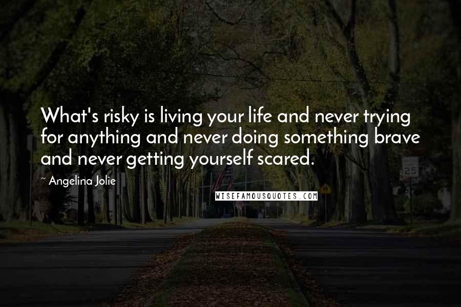 Angelina Jolie Quotes: What's risky is living your life and never trying for anything and never doing something brave and never getting yourself scared.