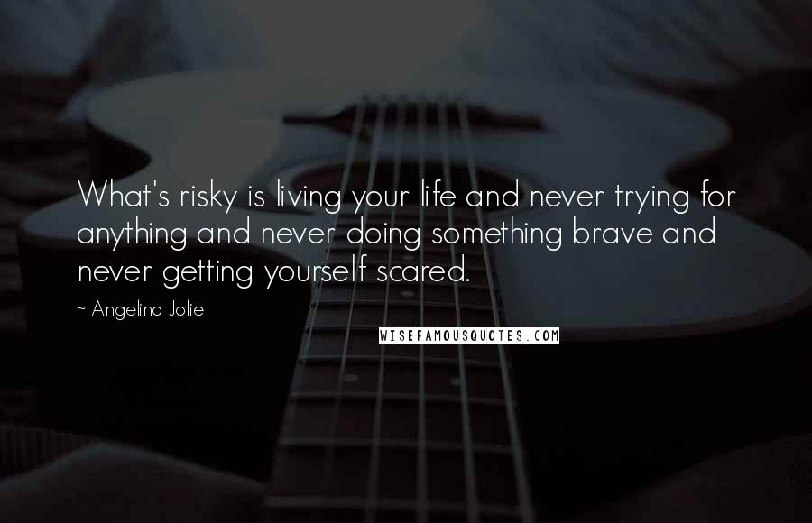 Angelina Jolie Quotes: What's risky is living your life and never trying for anything and never doing something brave and never getting yourself scared.