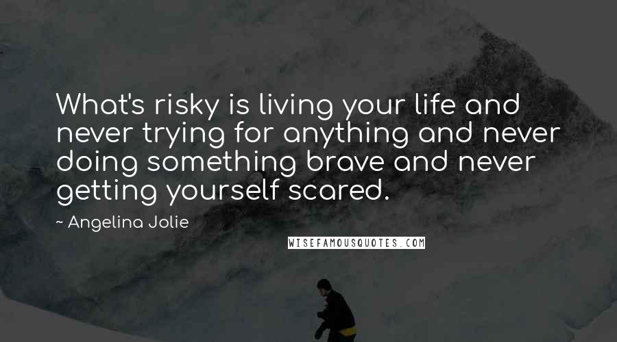 Angelina Jolie Quotes: What's risky is living your life and never trying for anything and never doing something brave and never getting yourself scared.