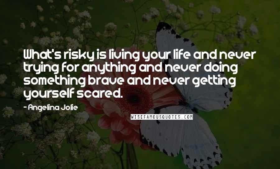 Angelina Jolie Quotes: What's risky is living your life and never trying for anything and never doing something brave and never getting yourself scared.