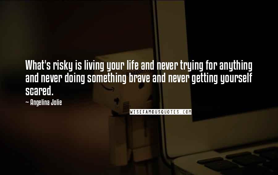 Angelina Jolie Quotes: What's risky is living your life and never trying for anything and never doing something brave and never getting yourself scared.