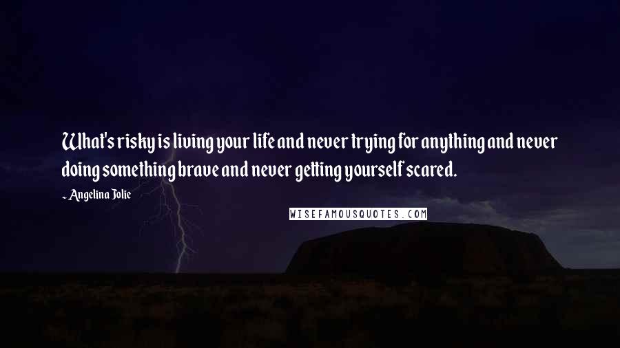 Angelina Jolie Quotes: What's risky is living your life and never trying for anything and never doing something brave and never getting yourself scared.
