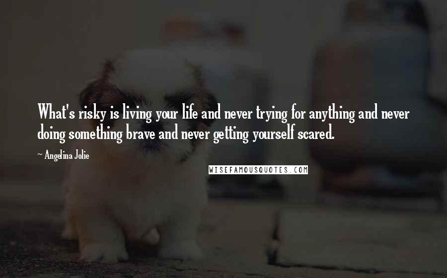 Angelina Jolie Quotes: What's risky is living your life and never trying for anything and never doing something brave and never getting yourself scared.