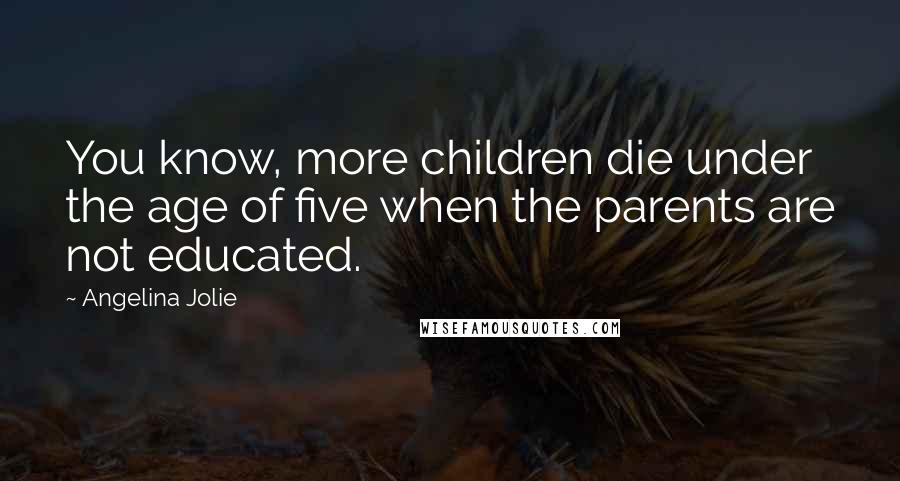 Angelina Jolie Quotes: You know, more children die under the age of five when the parents are not educated.