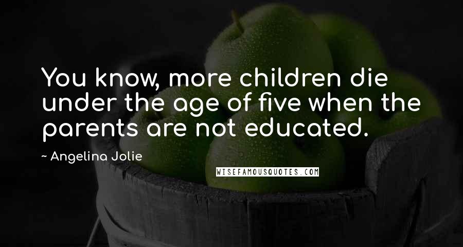 Angelina Jolie Quotes: You know, more children die under the age of five when the parents are not educated.