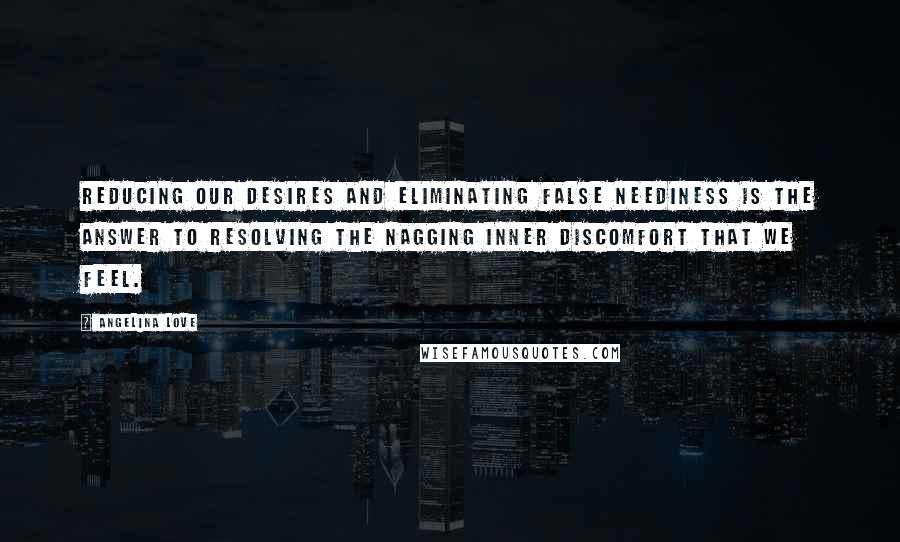 Angelina Love Quotes: Reducing our desires and eliminating false neediness is the answer to resolving the nagging inner discomfort that we feel.