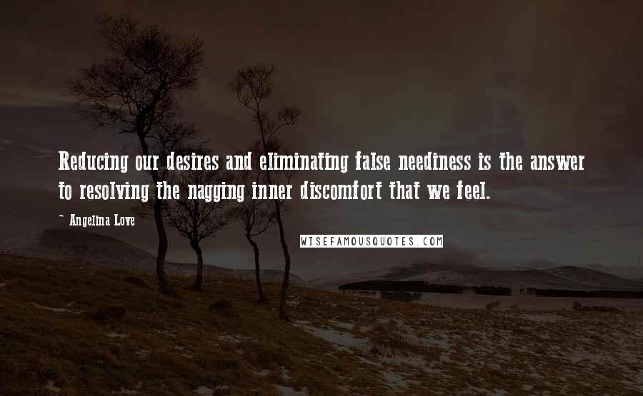 Angelina Love Quotes: Reducing our desires and eliminating false neediness is the answer to resolving the nagging inner discomfort that we feel.