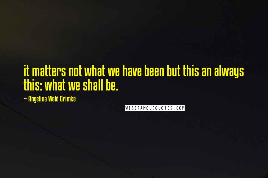 Angelina Weld Grimke Quotes: it matters not what we have been but this an always this: what we shall be.
