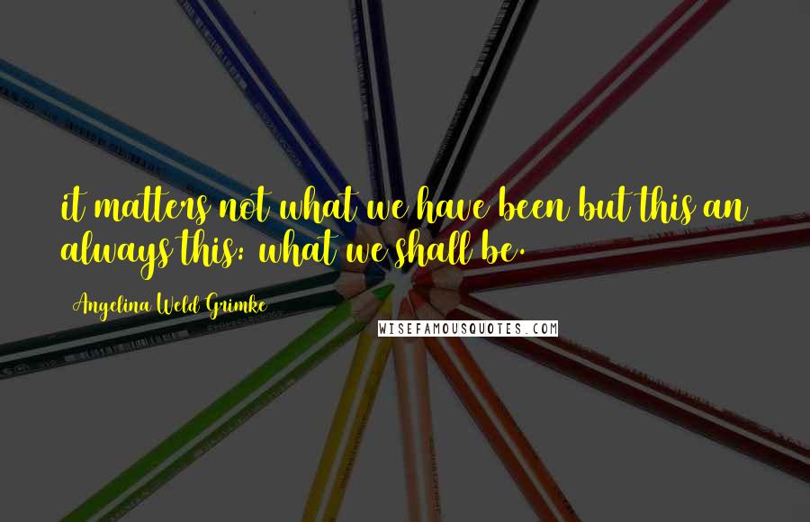 Angelina Weld Grimke Quotes: it matters not what we have been but this an always this: what we shall be.