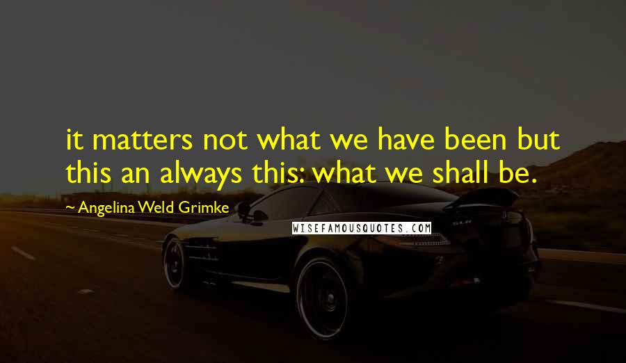 Angelina Weld Grimke Quotes: it matters not what we have been but this an always this: what we shall be.
