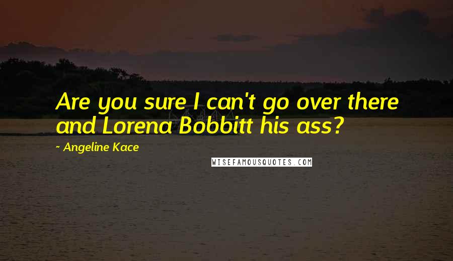 Angeline Kace Quotes: Are you sure I can't go over there and Lorena Bobbitt his ass?
