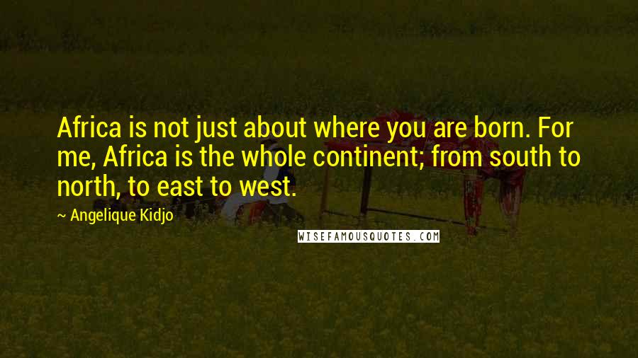Angelique Kidjo Quotes: Africa is not just about where you are born. For me, Africa is the whole continent; from south to north, to east to west.