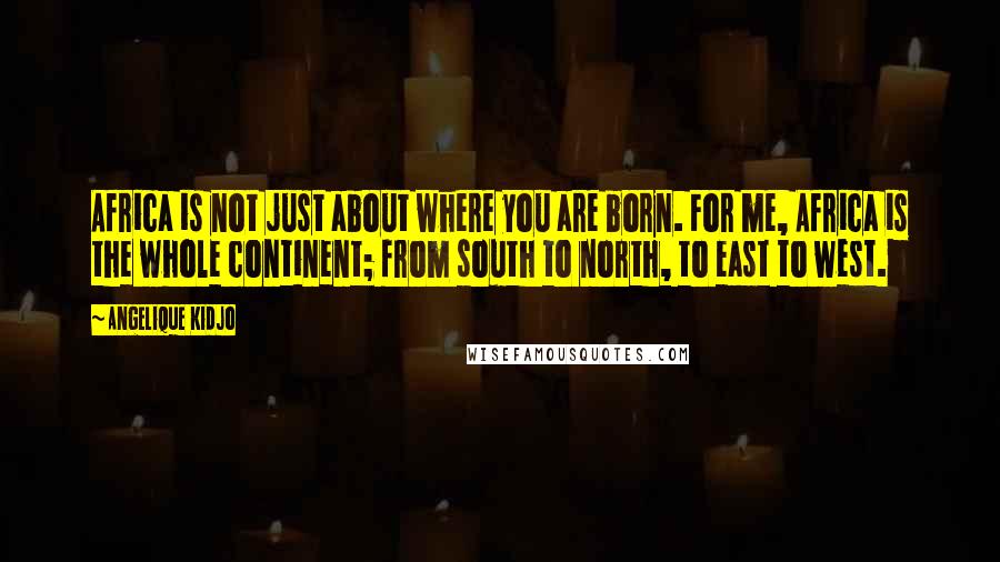 Angelique Kidjo Quotes: Africa is not just about where you are born. For me, Africa is the whole continent; from south to north, to east to west.