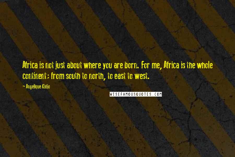 Angelique Kidjo Quotes: Africa is not just about where you are born. For me, Africa is the whole continent; from south to north, to east to west.