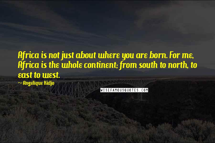 Angelique Kidjo Quotes: Africa is not just about where you are born. For me, Africa is the whole continent; from south to north, to east to west.