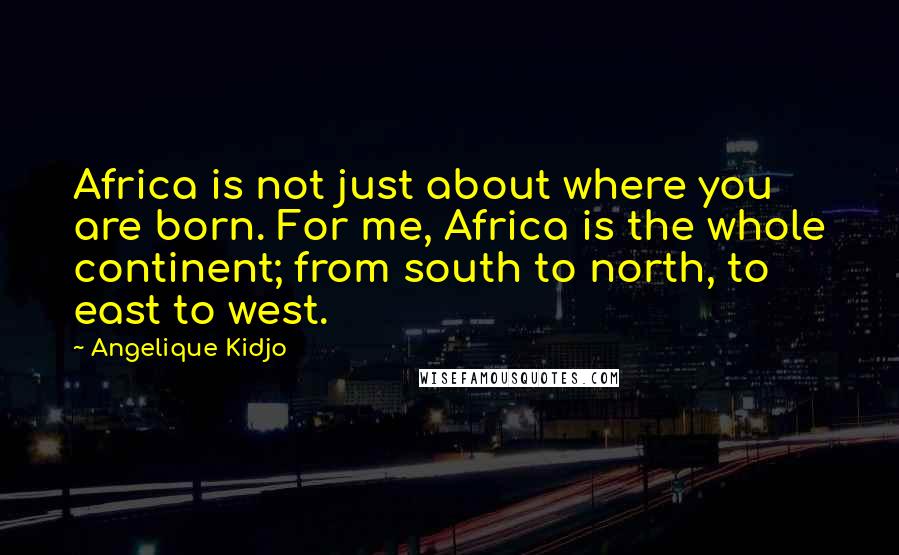 Angelique Kidjo Quotes: Africa is not just about where you are born. For me, Africa is the whole continent; from south to north, to east to west.