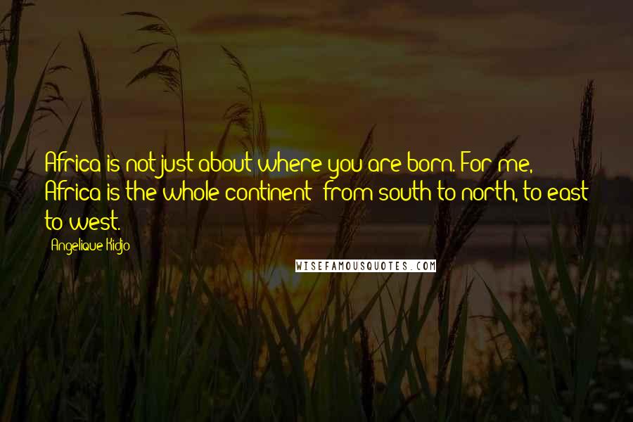 Angelique Kidjo Quotes: Africa is not just about where you are born. For me, Africa is the whole continent; from south to north, to east to west.