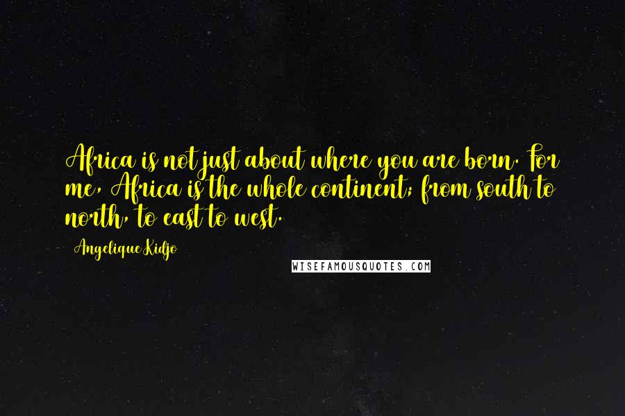 Angelique Kidjo Quotes: Africa is not just about where you are born. For me, Africa is the whole continent; from south to north, to east to west.