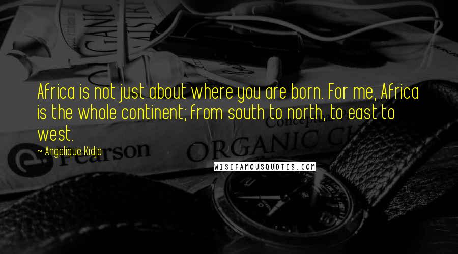 Angelique Kidjo Quotes: Africa is not just about where you are born. For me, Africa is the whole continent; from south to north, to east to west.