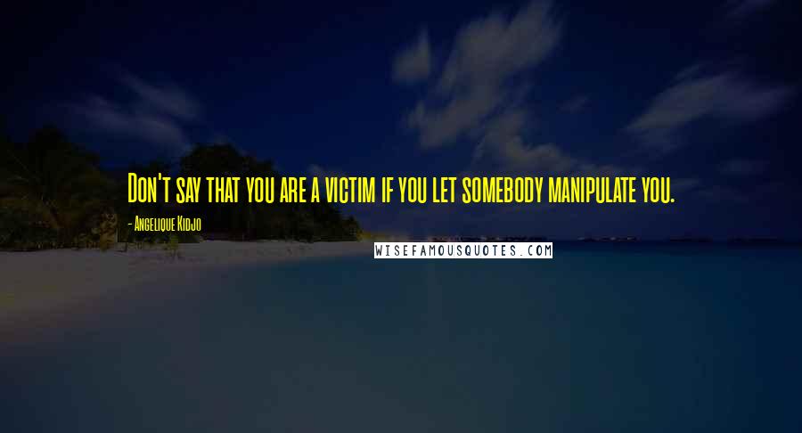 Angelique Kidjo Quotes: Don't say that you are a victim if you let somebody manipulate you.
