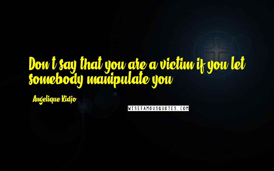 Angelique Kidjo Quotes: Don't say that you are a victim if you let somebody manipulate you.