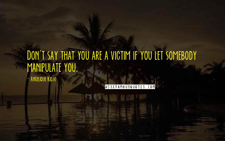 Angelique Kidjo Quotes: Don't say that you are a victim if you let somebody manipulate you.